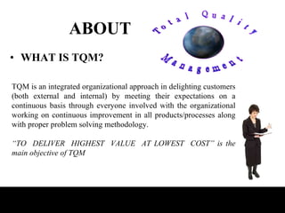 ABOUT WHAT IS TQM? TQM is an integrated organizational approach in delighting customers (both external and internal) by meeting their expectations on a continuous basis through everyone involved with the organizational working on continuous improvement in all products/processes along with proper problem solving methodology. “ TO  DELIVER  HIGHEST  VALUE  AT LOWEST  COST” is the main objective of TQM 
