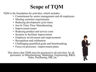 Scope of TQM TQM is the foundation for activities, which includes:  Commitment by senior management and all employees  Meeting customer requirements  Reducing development cycle times  Just In Time/ Flow Manufacturing  Improvement teams  Reducing product and service costs  Systems to facilitate improvement  Employee involvement and empowerment  Recognition and celebration  Challenging quantified goals and benchmarking  Focus on processes / improvement plans  This shows that TQM must be practiced in all activities, by all personnel, in Manufacturing, Marketing, Engineering, R&D, Sales, Purchasing, HR, etc. 