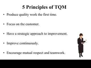 5 Principles of TQM Produce quality work the first time. Focus on the customer. Have a strategic approach to improvement. Improve continuously. Encourage mutual respect and teamwork. 