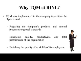 Why TQM at RINL? TQM was implemented in the company to achieve the objectives of: Preparing the company's products and internal processes to global standards Enhancing quality, productivity, and total performance of the organization Enriching the quality of work life of its employees 