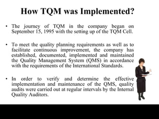 How TQM was Implemented? <ul><li>The journey of TQM in the company began on September 15, 1995 with the setting up of the ...
