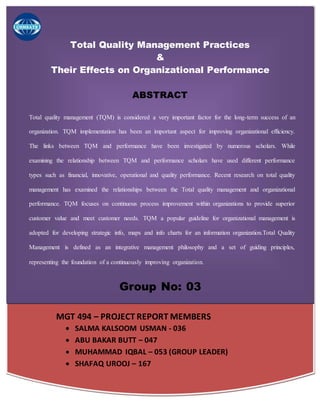 MGT 494 – PROJECT REPORT MEMBERS
 SALMA KALSOOM USMAN - 036
 ABU BAKAR BUTT – 047
 MUHAMMAD IQBAL – 053 (GROUP LEADER)
 SHAFAQ UROOJ – 167
Total Quality Management Practices
&
Their Effects on Organizational Performance
ABSTRACT
Total quality management (TQM) is considered a very important factor for the long-term success of an
organization. TQM implementation has been an important aspect for improving organizational efficiency.
The links between TQM and performance have been investigated by numerous scholars. While
examining the relationship between TQM and performance scholars have used different performance
types such as financial, innovative, operational and quality performance. Recent research on total quality
management has examined the relationships between the Total quality management and organizational
performance. TQM focuses on continuous process improvement within organizations to provide superior
customer value and meet customer needs. TQM a popular guideline for organizational management is
adopted for developing strategic info, maps and info charts for an information organization.Total Quality
Management is defined as an integrative management philosophy and a set of guiding principles,
representing the foundation of a continuously improving organization.
Group No: 03
 