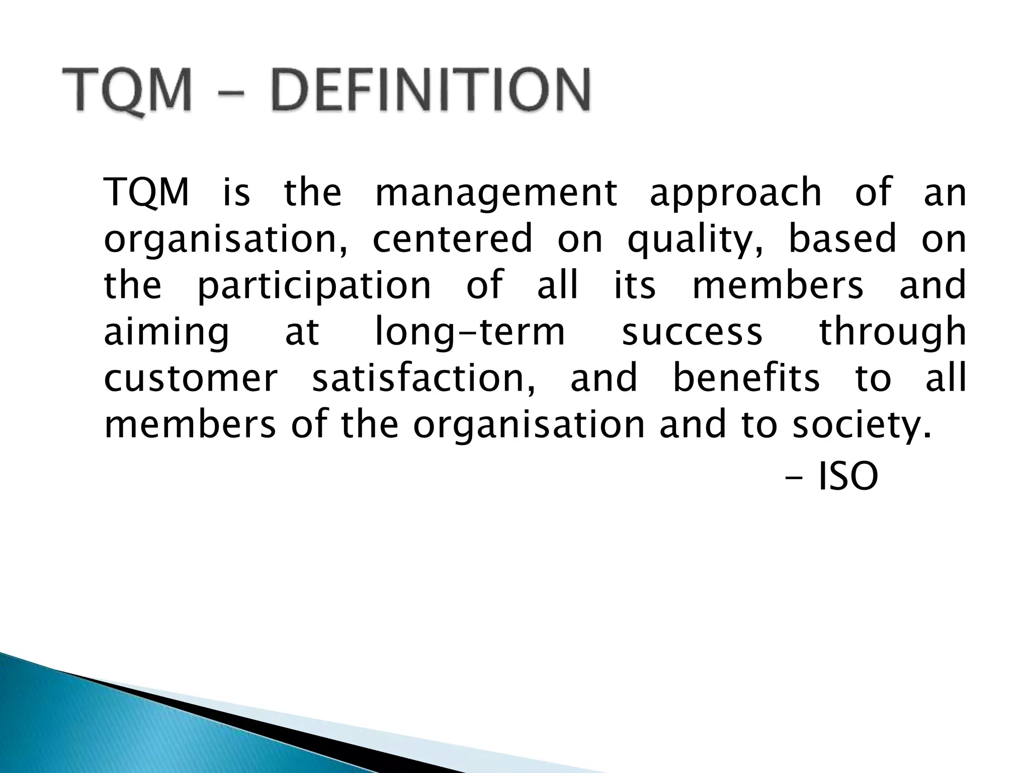 TQM is the management approach of an
organisation, centered on quality, based on
the participation of all its members and
aiming at long-term success through
customer satisfaction, and benefits to all
members of the organisation and to society.
- ISO

 