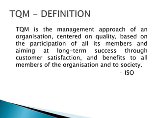 TQM is the management approach of an
organisation, centered on quality, based on
the participation of all its members and
aiming at long-term success through
customer satisfaction, and benefits to all
members of the organisation and to society.
- ISO

 