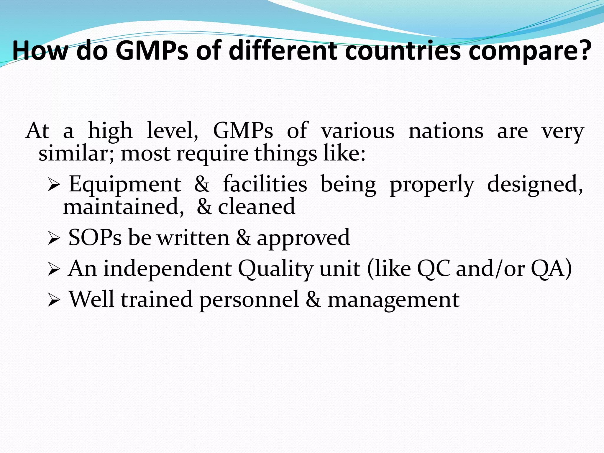 How do GMPs of different countries compare?
At a high level, GMPs of various nations are very
similar; most require things like:
 Equipment & facilities being properly designed,
maintained, & cleaned
 SOPs be written & approved
 An independent Quality unit (like QC and/or QA)
 Well trained personnel & management
 