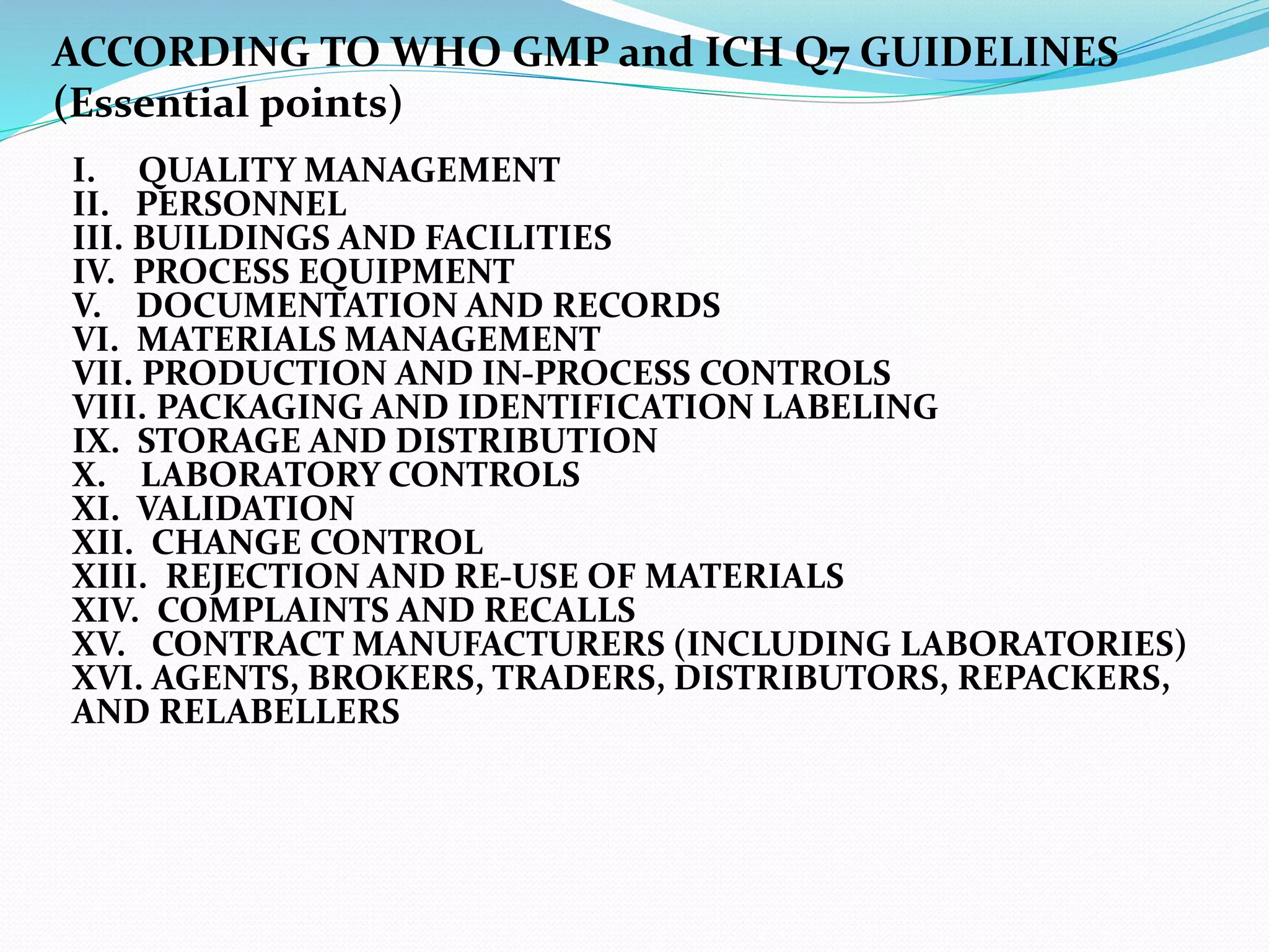 I. QUALITY MANAGEMENT
II. PERSONNEL
III. BUILDINGS AND FACILITIES
IV. PROCESS EQUIPMENT
V. DOCUMENTATION AND RECORDS
VI. MATERIALS MANAGEMENT
VII. PRODUCTION AND IN-PROCESS CONTROLS
VIII. PACKAGING AND IDENTIFICATION LABELING
IX. STORAGE AND DISTRIBUTION
X. LABORATORY CONTROLS
XI. VALIDATION
XII. CHANGE CONTROL
XIII. REJECTION AND RE-USE OF MATERIALS
XIV. COMPLAINTS AND RECALLS
XV. CONTRACT MANUFACTURERS (INCLUDING LABORATORIES)
XVI. AGENTS, BROKERS, TRADERS, DISTRIBUTORS, REPACKERS,
AND RELABELLERS
ACCORDING TO WHO GMP and ICH Q7 GUIDELINES
(Essential points)
 