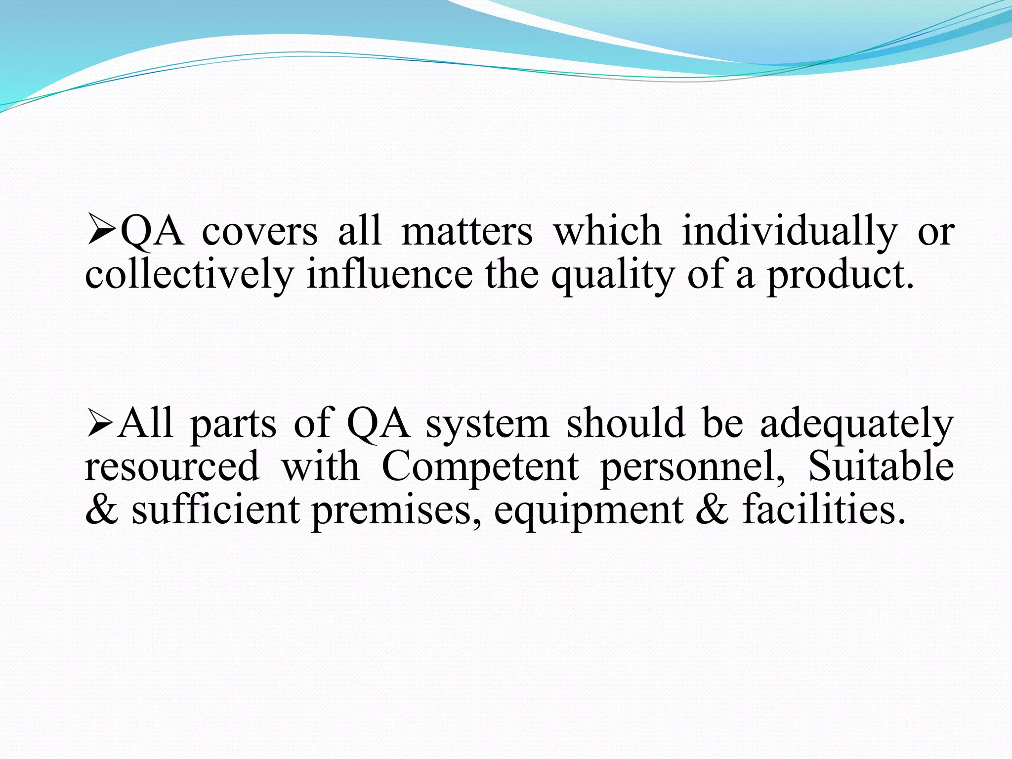 QA covers all matters which individually or
collectively influence the quality of a product.
All parts of QA system should be adequately
resourced with Competent personnel, Suitable
& sufficient premises, equipment & facilities.
 