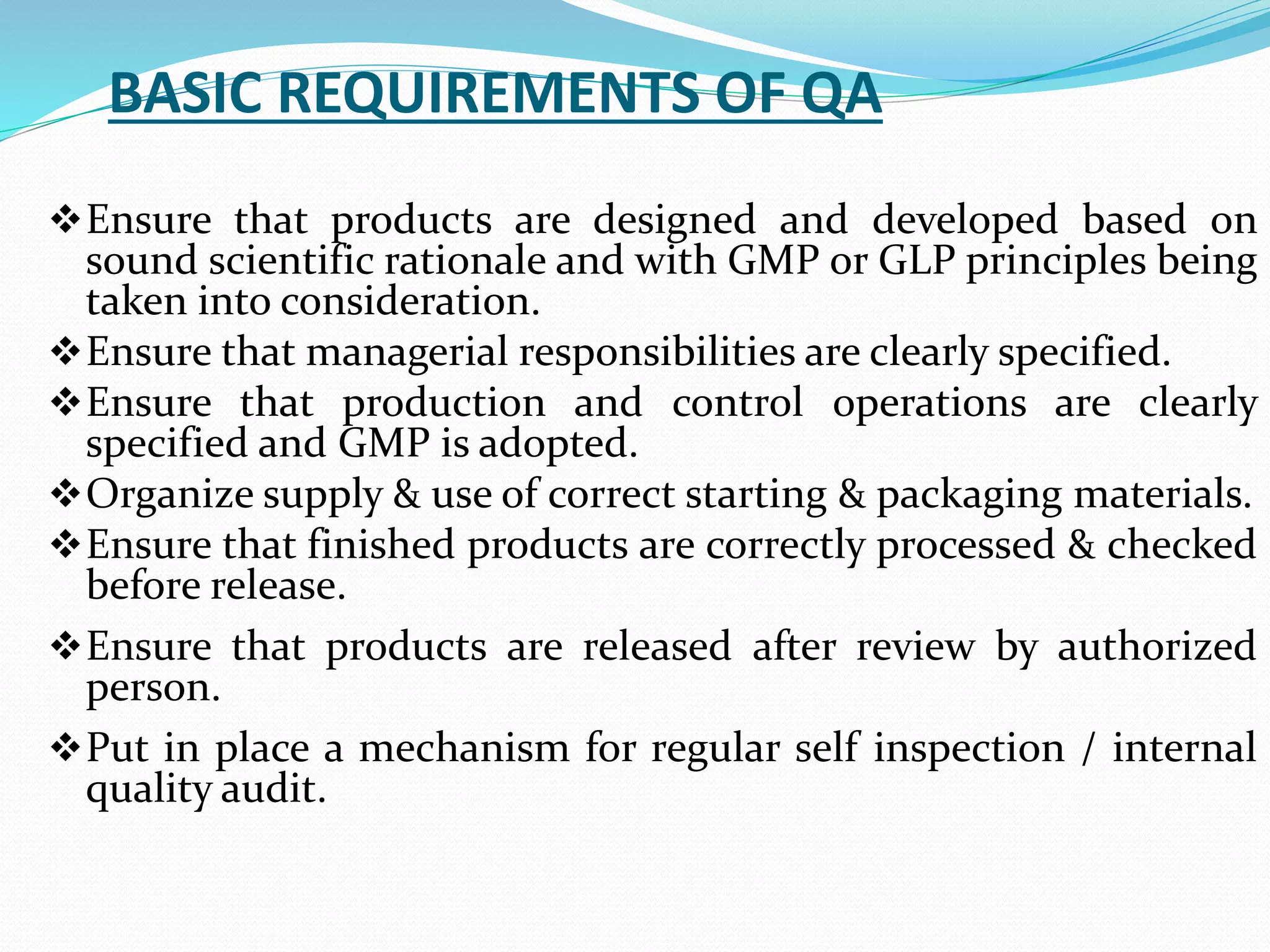 BASIC REQUIREMENTS OF QA
Ensure that products are designed and developed based on
sound scientific rationale and with GMP or GLP principles being
taken into consideration.
Ensure that managerial responsibilities are clearly specified.
Ensure that production and control operations are clearly
specified and GMP is adopted.
Organize supply & use of correct starting & packaging materials.
Ensure that finished products are correctly processed & checked
before release.
Ensure that products are released after review by authorized
person.
Put in place a mechanism for regular self inspection / internal
quality audit.
 