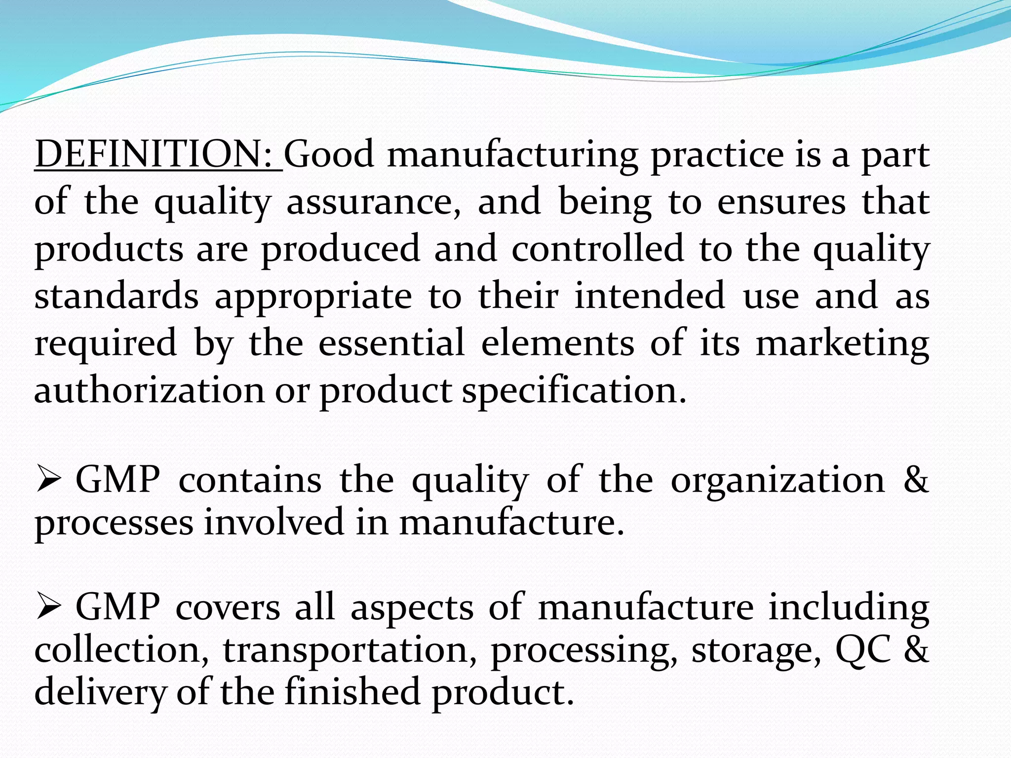 DEFINITION: Good manufacturing practice is a part
of the quality assurance, and being to ensures that
products are produced and controlled to the quality
standards appropriate to their intended use and as
required by the essential elements of its marketing
authorization or product specification.
 GMP contains the quality of the organization &
processes involved in manufacture.
 GMP covers all aspects of manufacture including
collection, transportation, processing, storage, QC &
delivery of the finished product.
 