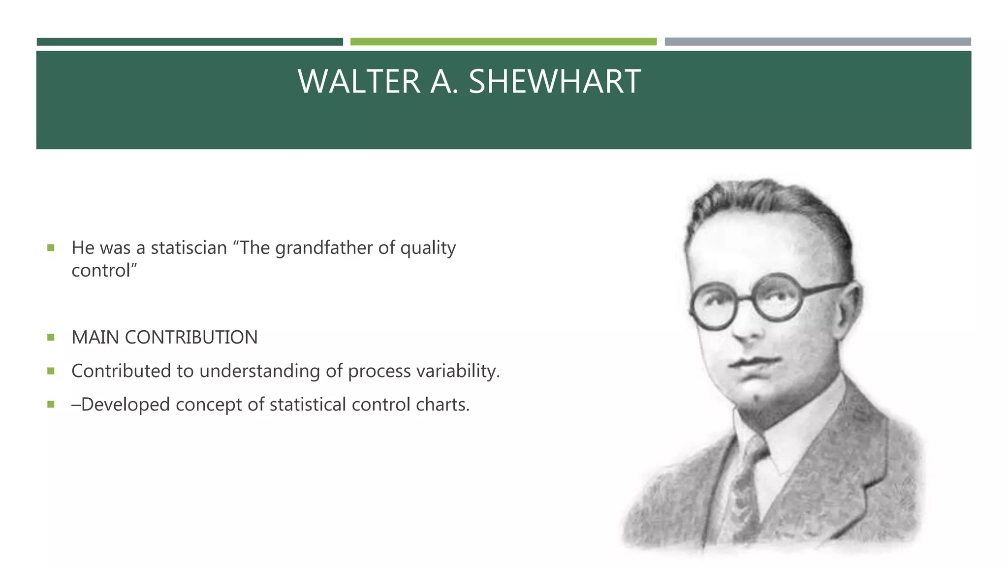 WALTER A. SHEWHART
 He was a statiscian “The grandfather of quality
control”
 MAIN CONTRIBUTION
 Contributed to understanding of process variability.
 –Developed concept of statistical control charts.
 