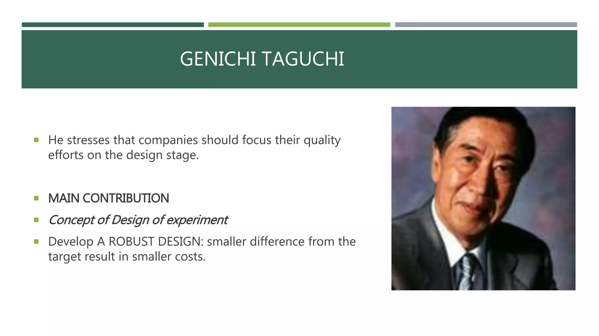 GENICHI TAGUCHI
 He stresses that companies should focus their quality
efforts on the design stage.
 MAIN CONTRIBUTION
 Concept of Design of experiment
 Develop A ROBUST DESIGN: smaller difference from the
target result in smaller costs.
 