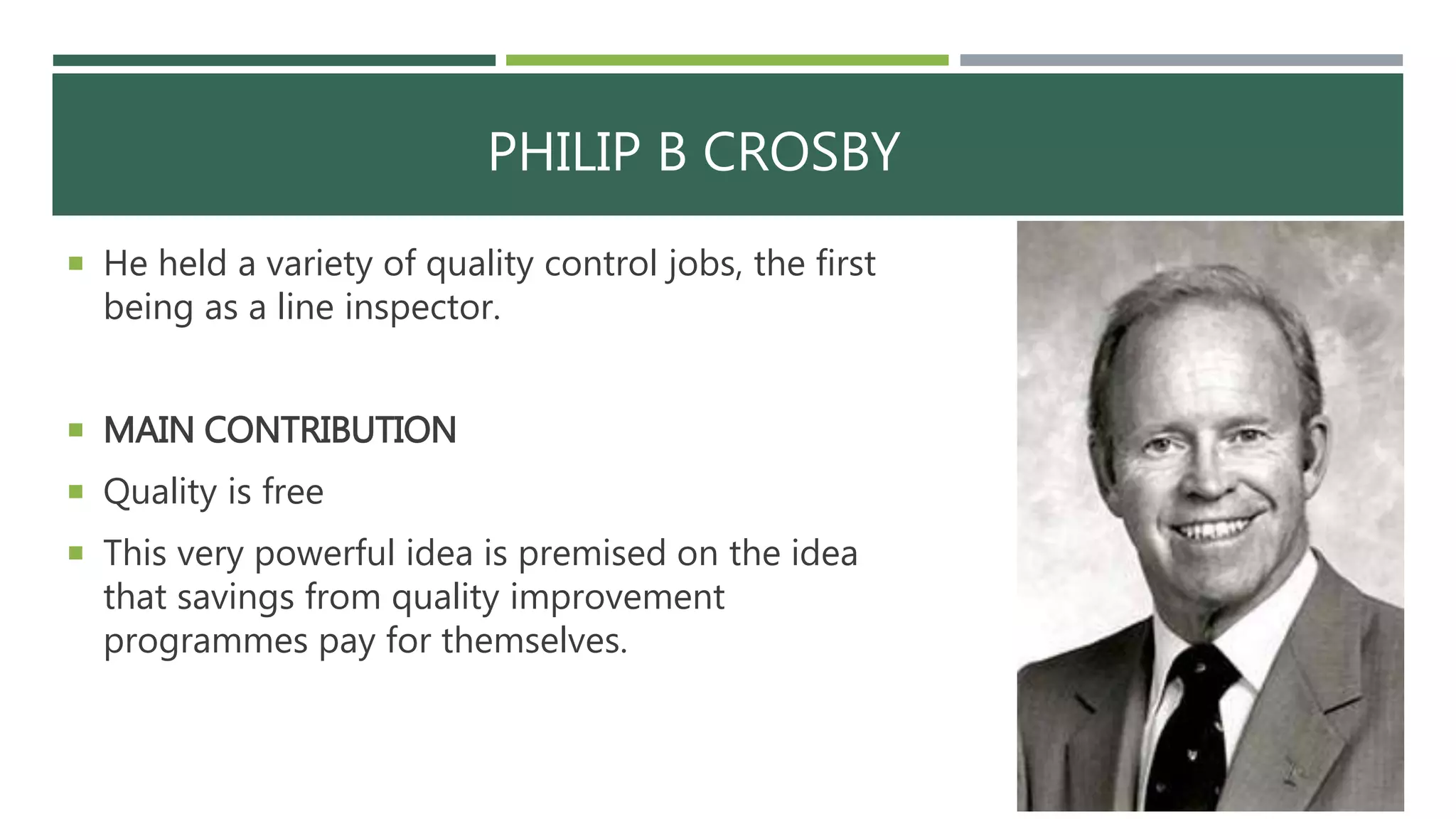 PHILIP B CROSBY
 He held a variety of quality control jobs, the first
being as a line inspector.
 MAIN CONTRIBUTION
 Quality is free
 This very powerful idea is premised on the idea
that savings from quality improvement
programmes pay for themselves.
 