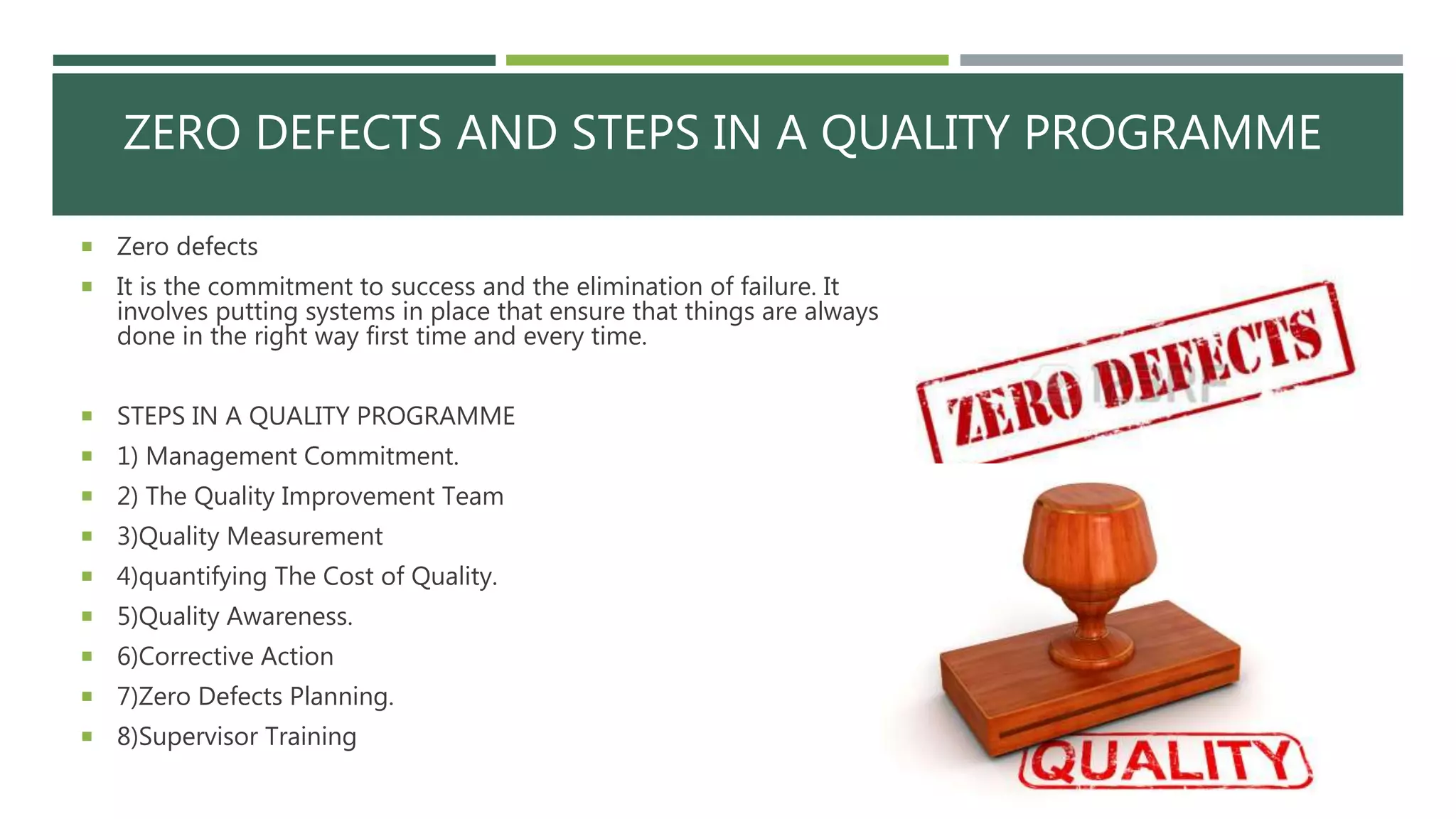 ZERO DEFECTS AND STEPS IN A QUALITY PROGRAMME
 Zero defects
 It is the commitment to success and the elimination of failure. It
involves putting systems in place that ensure that things are always
done in the right way first time and every time.
 STEPS IN A QUALITY PROGRAMME
 1) Management Commitment.
 2) The Quality Improvement Team
 3)Quality Measurement
 4)quantifying The Cost of Quality.
 5)Quality Awareness.
 6)Corrective Action
 7)Zero Defects Planning.
 8)Supervisor Training
 