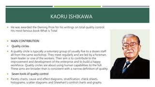 KAORU ISHIKAWA
 He was awarded the Deming Prize for his writings on total quality control.
His most famous book What is Total
 MAIN CONTRIBUTION
 Quality circles
 A quality circle is typically a voluntary group of usually five to a dozen staff
all from the same workshop. They meet regularly and are led by a foreman,
team leader or one of the workers. Their aim is to contribute to the
improvement and development of the enterprise and to build a happy
workforce. Quality circles are about using human capabilities to the full.
These aims are broader than is consistent with a narrow definition of quality.
 Seven tools of quality control
 Pareto charts, cause and effect diagrams, stratification, check sheets,
histograms, scatter diagrams and Shewhart’s control charts and graphs.
 