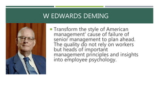 W EDWARDS DEMING
 Transform the style of American
management' cause of failure of
senior management to plan ahead.
The quality do not rely on workers
but heads of important
management principles and insights
into employee psychology.
 