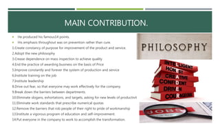 MAIN CONTRIBUTION.
 He produced his famous14 points.
 His emphasis throughout was on prevention rather than cure.
1.Create constancy of purpose for improvement of the product and service.
2.Adopt the new philosophy
3.Crease dependence on mass inspection to achieve quality
4.End the practice of awarding business on the basis of Price
5.Improve constantly and forever the system of production and service
6.Institute training on the job
7.Institute leadership
8.Drive out fear, so that everyone may work effectively for the company.
9.Break down the barriers between departments.
10.Eliminate slogans, exhortations, and targets, asking for new levels of productivity
11.Eliminate work standards that prescribe numerical quotas
12.Remove the barriers that rob people of their right to pride of workmanship
13.Institute a vigorous program of education and self-improvement.
14.Put everyone in the company to work to accomplish the transformation.
 