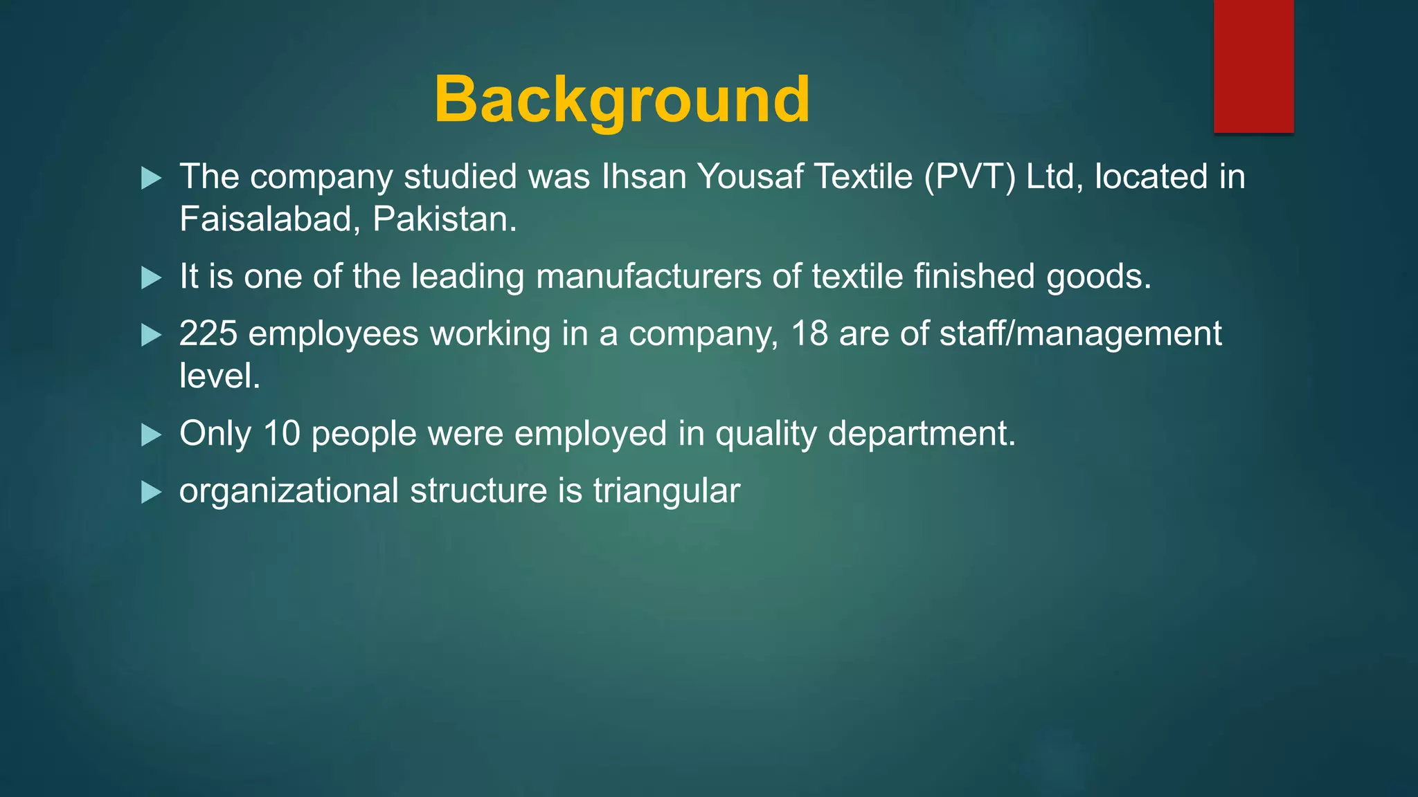 Background
The company studied was Ihsan Yousaf Textile (PVT) Ltd, located in
Faisalabad, Pakistan.
It is one of the leading manufacturers of textile finished goods.
225 employees working in a company, 18 are of staff/management
level.
Only 10 people were employed in quality department.
organizational structure is triangular