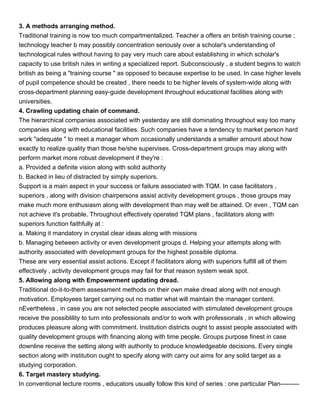 3. A methods arranging method.
Traditional training is now too much compartmentalized. Teacher a offers an british training course ;
technology teacher b may possibly concentration seriously over a scholar's understanding of
technological rules without having to pay very much care about establishing in which scholar's
capacity to use british rules in writing a specialized report. Subconsciously , a student begins to watch
british as being a "training course " as opposed to because expertise to be used. In case higher levels
of pupil competence should be created , there needs to be higher levels of system-wide along with
cross-department planning easy-guide development throughout educational facilities along with
universities.
4. Crawling updating chain of command.
The hierarchical companies associated with yesterday are still dominating throughout way too many
companies along with educational facilities. Such companies have a tendency to market person hard
work "adequate " to meet a manager whom occasionally understands a smaller amount about how
exactly to realize quality than those he/she supervises. Cross-department groups may along with
perform market more robust development if they're :
a. Provided a definite vision along with solid authority
b. Backed in lieu of distracted by simply superiors.
Support is a main aspect in your success or failure associated with TQM. In case facilitators ,
superiors , along with division chairpersons assist activity development groups , those groups may
make much more enthusiasm along with development than may well be attained. Or even , TQM can
not achieve it's probable. Throughout effectively operated TQM plans , facilitators along with
superiors function faithfully at :
a. Making it mandatory in crystal clear ideas along with missions
b. Managing between activity or even development groups d. Helping your attempts along with
authority associated with development groups for the highest possible diploma.
These are very essential assist actions. Except if facilitators along with superiors fulfill all of them
effectively , activity development groups may fail for that reason system weak spot.
5. Allowing along with Empowerment updating dread.
Traditional do-it-to-them assessment methods on their own make dread along with not enough
motivation. Employees target carrying out no matter what will maintain the manager content.
nEvertheless , in case you are not selected people associated with stimulated development groups
receive the possiblility to turn into professionals and/or to work with professionals , in which allowing
produces pleasure along with commitment. Institution districts ought to assist people associated with
quality development groups with financing along with time people. Groups purpose finest in case
downline receive the setting along with authority to produce knowledgeable decisions. Every single
section along with institution ought to specify along with carry out aims for any solid target as a
studying corporation.
6. Target mastery studying.
In conventional lecture rooms , educators usually follow this kind of series : one particular Plan---------
 