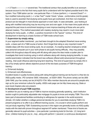 ----> 2 Teach----------------> several test. The traditional contour that usually benefits is an acronym
because account to the fact that many pupils fail to understand with the highest possible level in this
system. Your TQM option can be : one particular Plan--> 2 show (perform ) --> several Check**-->
four modified instructing (work ) --> a few Test** inside "check " phase , conformative (not-for-grade)
tests is used to ascertain that studying some pupils have got overlooked. And then non-mastered
product can be retaught in most diverse approach or even style. In case advisable , your looking at
along with modified instructing may be recurring over and over again. In the mean time pupils who've
acquired the pad move to enrichment studying or even improve teaching of those who are yet to
attained mastery. This method associated with mastery studying may result in much more total
studying for many pupils , in effect , a positive movement in the "typical " contour. This kind of
development in learning is a basic function of TQM inside school room.
7. Supervision by simply rating.
In your segment earlier mentioned , you had been brought to the adapted Shewhart never-ending
cycle , a basic part of a TQM course of action. Don't forget that rating is very important inside **
notable steps with this never-ending cycle. As an example , if a reading teacher employed a whole
new personal computer put in your work phase to aid pupils having difficulty , they may possibly
collect info throughout steps #3 along with #5 along with piece the idea inside a scatter plan to
investigate their bond involving using in which software along with closing studying benefits. In case
careful examination indicated that the brand new software offered solid advancement throughout
reading , that could influence planning long term teaching. This kind of supervision by simply info in
lieu of by simply opinion allows objective pursuit of the two basic purposes of TQM throughout
training :
a. Enhanced studying.
b. Enhanced cost effectiveness.
Excellent books in quality functions along with rating throughout training can be found in a free list via
ASQ quality media ; PO container 3005; milwaukee , wi 53201-3005. The phone variety can be (900
)248-1946; your fax variety can be (414)272-1734. NEw member discounts are around to people who
sign up for your american culture for quality. ASQ's web page can be http://www.asq.org. State or
even local chapters also are present.
8. Development of pupil TQM expertise.
In addition for you to making use of TQM to improve studying generally speaking , each institution
section ought to particularly adjustable rate mortgage it's pupils to know and employ TQM. This is the
basic part of educational facilities contributing to willingness for operate in the world economic
climate. nO matter whether a college personnel decides for you to assimilate studying TQM in to
present programs or to offer it as a different training course , it is crucial in which pupils perform and
not just study regarding TQM. Outstanding sources in this region are generally books via ASQ quality
media with the deal with proven throughout segment #7 earlier mentioned. These kind of books are
generally relevant to pupil activities -- (one particular ) pondering tools for the kids ; (2 ) long term
drive : children looking for you to , may , along with perform !; (several ) a continuous development
 
