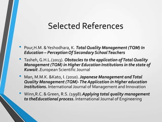 Selected References
• Pour,H.M. &Yeshodhara, K. Total Quality Management (TQM) In
Education – Perception Of Secondary SchoolTeachers
• Tasheh,G.H.L.(2013). Obstacles to the application ofTotal Quality
Management (TQM) in Higher Education Institutions in the state of
Kuwait .European Scientific Journal
• Man, M.M.K. &Kato, I. (2010). Japanese Management andTotal
Quality Management (TQM)-The Application in Higher education
Institutions. International Journal of Management and Innovation
• Winn,R.C. & Green, R.S. (1998).Applying total quality management
to theEducational process. International Journal of Engineering
 
