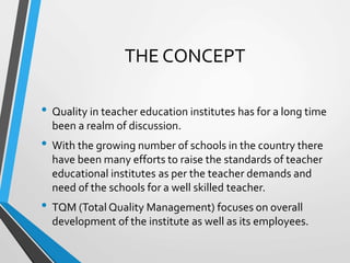 THE CONCEPT
• Quality in teacher education institutes has for a long time
been a realm of discussion.
• With the growing number of schools in the country there
have been many efforts to raise the standards of teacher
educational institutes as per the teacher demands and
need of the schools for a well skilled teacher.
• TQM (Total Quality Management) focuses on overall
development of the institute as well as its employees.
 