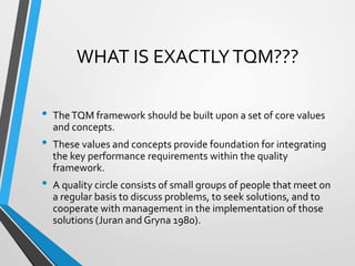 WHAT IS EXACTLYTQM???
• TheTQM framework should be built upon a set of core values
and concepts.
• These values and concepts provide foundation for integrating
the key performance requirements within the quality
framework.
• A quality circle consists of small groups of people that meet on
a regular basis to discuss problems, to seek solutions, and to
cooperate with management in the implementation of those
solutions (Juran and Gryna 1980).
 
