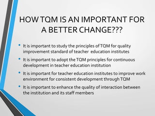 HOWTQM IS AN IMPORTANT FOR
A BETTER CHANGE???
• It is important to study the principles ofTQM for quality
improvement standard of teacher education institutes
• It is important to adopt theTQM principles for continuous
development in teacher education institution
• It is important for teacher education institutes to improve work
environment for consistent development throughTQM
• It is important to enhance the quality of interaction between
the institution and its staff members
 