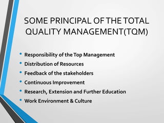 SOME PRINCIPAL OFTHETOTAL
QUALITY MANAGEMENT(TQM)
• Responsibility of theTop Management
• Distribution of Resources
• Feedback of the stakeholders
• Continuous Improvement
• Research, Extension and Further Education
• Work Environment & Culture
 
