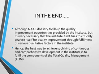 INTHE END…..
• Although NAAC does try to fill-up the quality
improvement opportunities provided by the institute, but
it’s very necessary that the institute itself tries to critically
analyse itself for quality improvement through fulfilment
of various qualitative factors in the institute.
• Hence, the best way to achieve such kind of continuous
and comprehensive development in the institute is to
fulfil the components of theTotal Quality Management
(TQM).
 