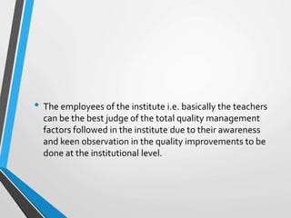 • The employees of the institute i.e. basically the teachers
can be the best judge of the total quality management
factors followed in the institute due to their awareness
and keen observation in the quality improvements to be
done at the institutional level.
 