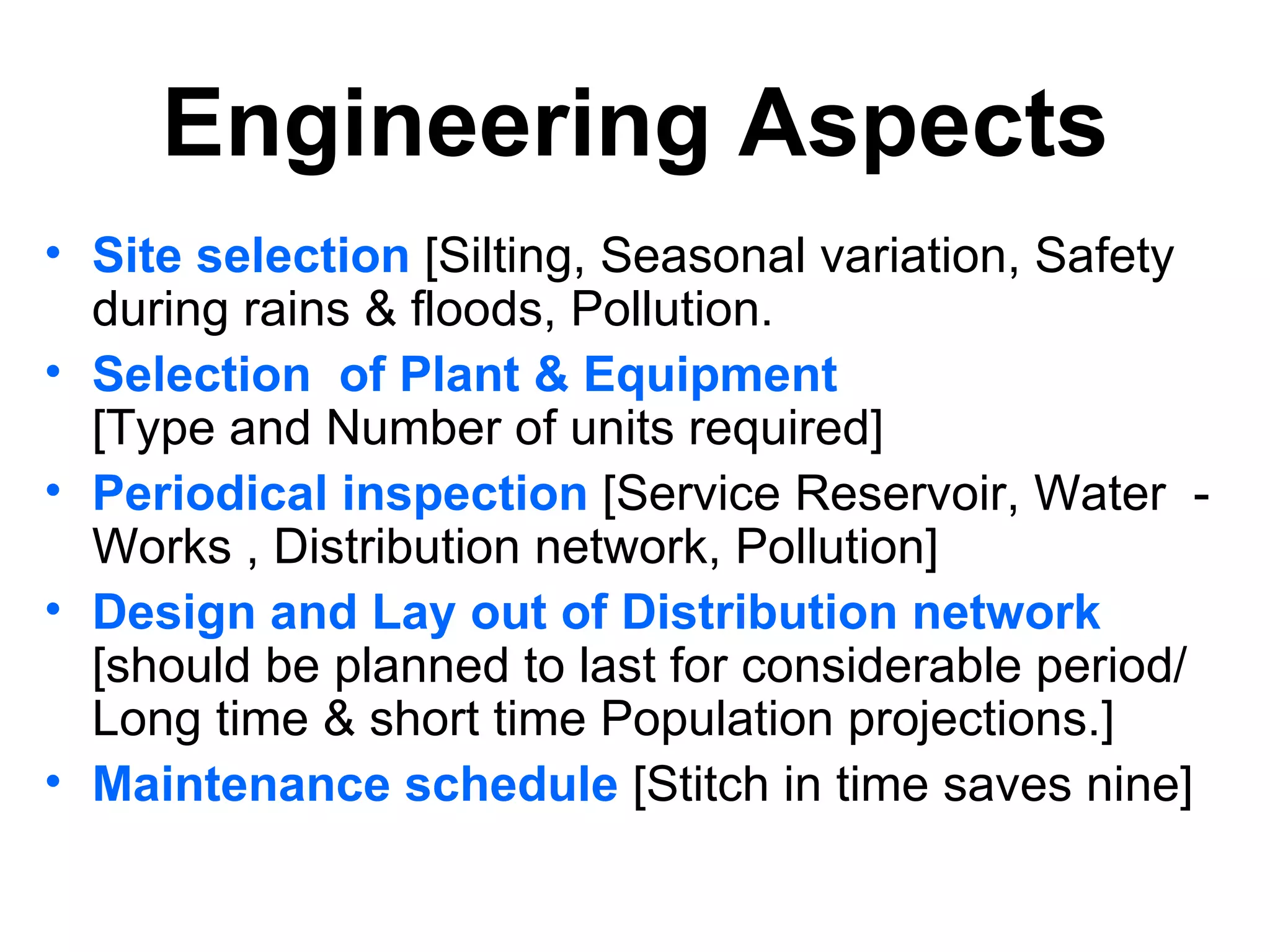 Engineering Aspects
• Site selection [Silting, Seasonal variation, Safety
  during rains & floods, Pollution.
• Selection of Plant & Equipment
  [Type and Number of units required]
• Periodical inspection [Service Reservoir, Water -
  Works , Distribution network, Pollution]
• Design and Lay out of Distribution network
  [should be planned to last for considerable period/
  Long time & short time Population projections.]
• Maintenance schedule [Stitch in time saves nine]
 
