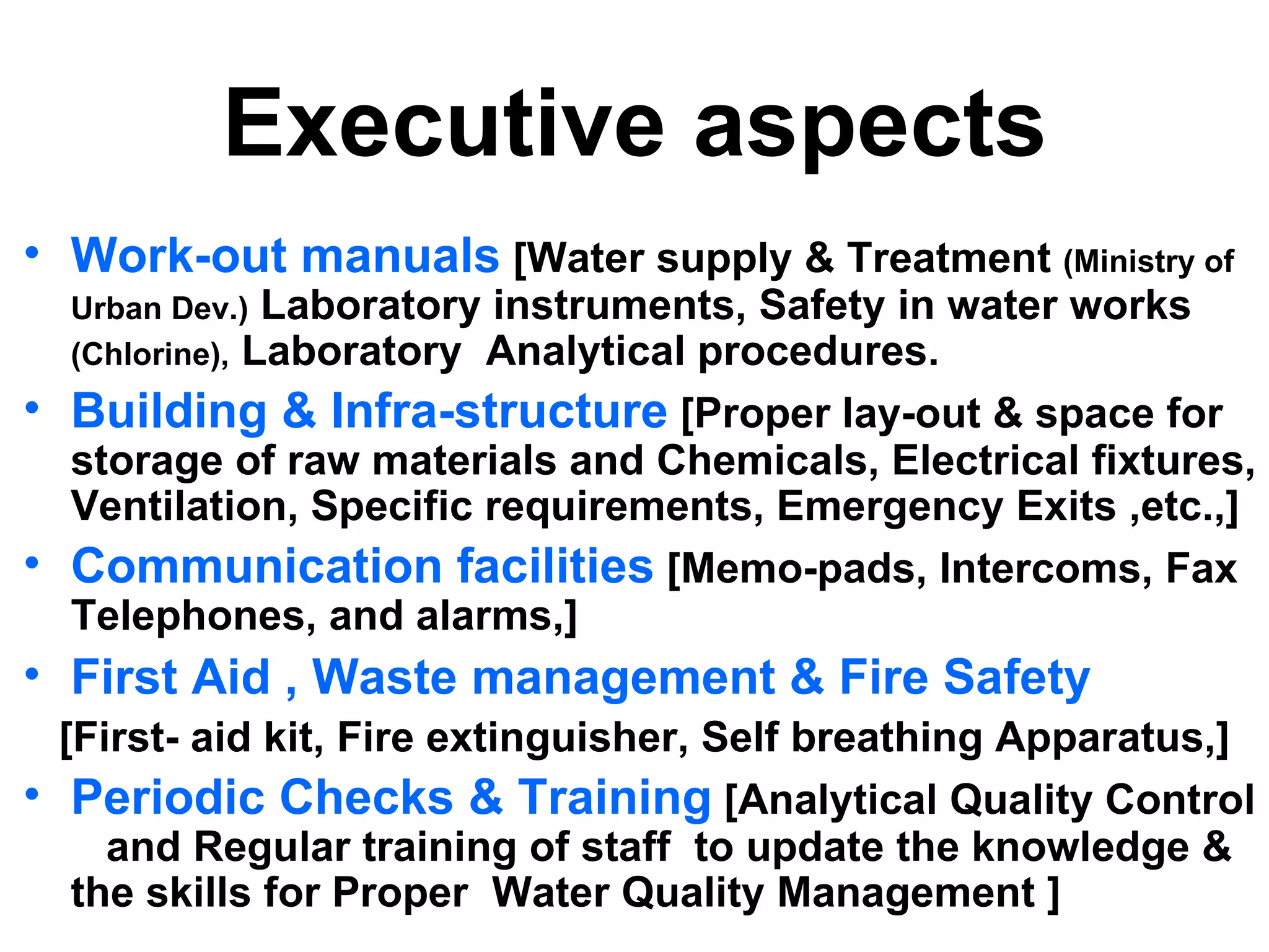 Executive aspects
• Work-out manuals [Water supply & Treatment (Ministry of
  Urban Dev.) Laboratory instruments, Safety in water   works
  (Chlorine), Laboratory Analytical procedures.
• Building & Infra-structure [Proper lay-out & space for
  storage of raw materials and Chemicals, Electrical fixtures,
  Ventilation, Specific requirements, Emergency Exits ,etc.,]
• Communication facilities [Memo-pads, Intercoms, Fax
  Telephones, and alarms,]
• First Aid , Waste management & Fire Safety
  [First- aid kit, Fire extinguisher, Self breathing Apparatus,]
• Periodic Checks & Training [Analytical Quality Control
     and Regular training of staff to update the knowledge &
   the skills for Proper Water Quality Management ]
 