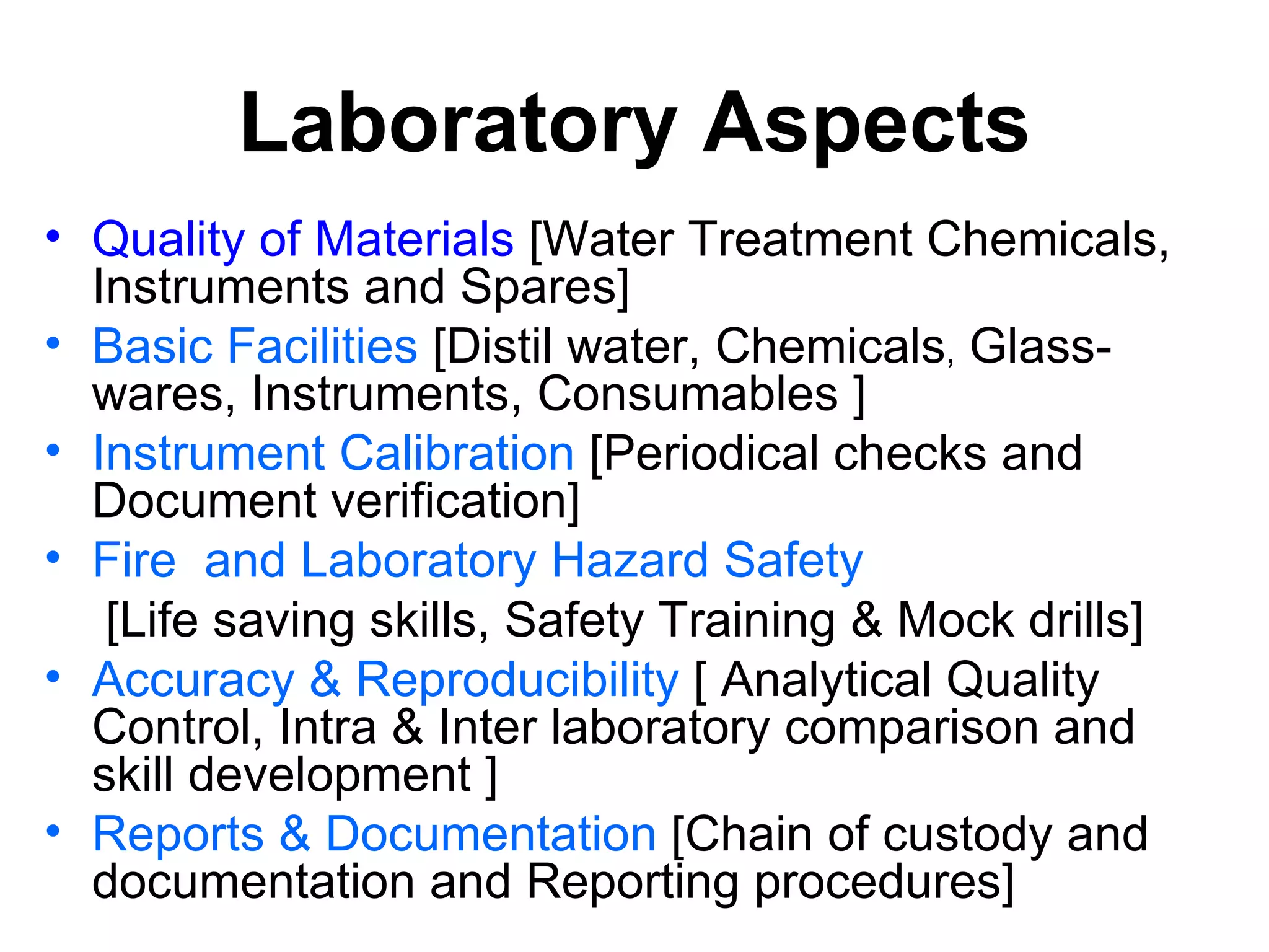 Laboratory Aspects
• Quality of Materials [Water Treatment Chemicals,
  Instruments and Spares]
• Basic Facilities [Distil water, Chemicals, Glass-
  wares, Instruments, Consumables ]
• Instrument Calibration [Periodical checks and
  Document verification]
• Fire and Laboratory Hazard Safety
   [Life saving skills, Safety Training & Mock drills]
• Accuracy & Reproducibility [ Analytical Quality
  Control, Intra & Inter laboratory comparison and
  skill development ]
• Reports & Documentation [Chain of custody and
  documentation and Reporting procedures]
 