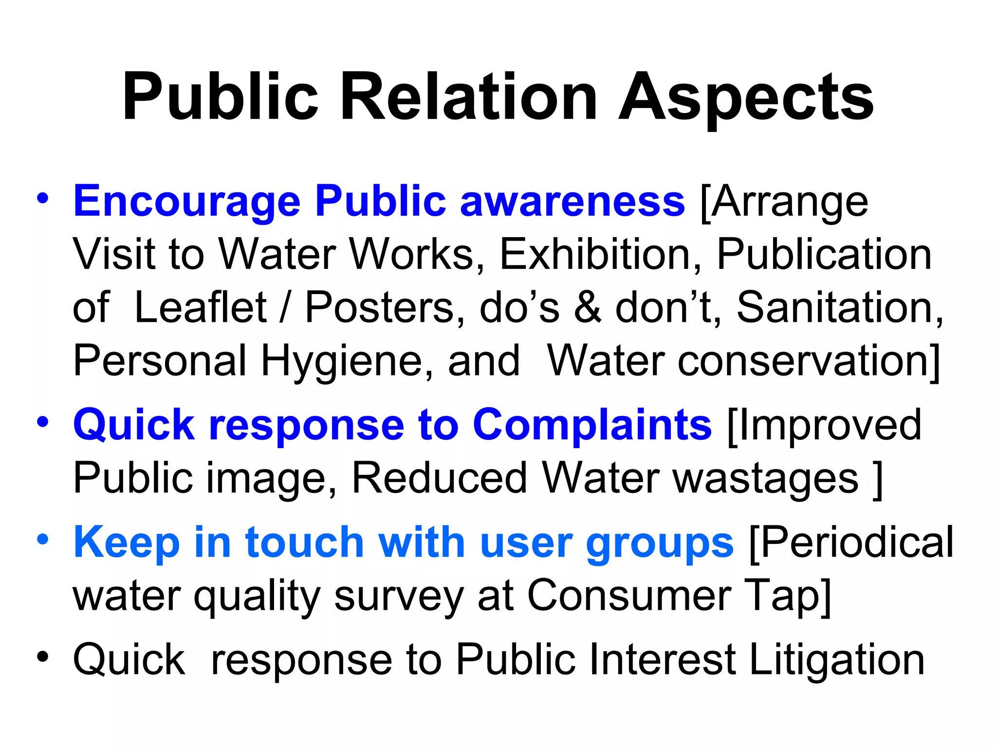 Public Relation Aspects
• Encourage Public awareness [Arrange
  Visit to Water Works, Exhibition, Publication
  of Leaflet / Posters, do’s & don’t, Sanitation,
  Personal Hygiene, and Water conservation]
• Quick response to Complaints [Improved
  Public image, Reduced Water wastages ]
• Keep in touch with user groups [Periodical
  water quality survey at Consumer Tap]
• Quick response to Public Interest Litigation
 