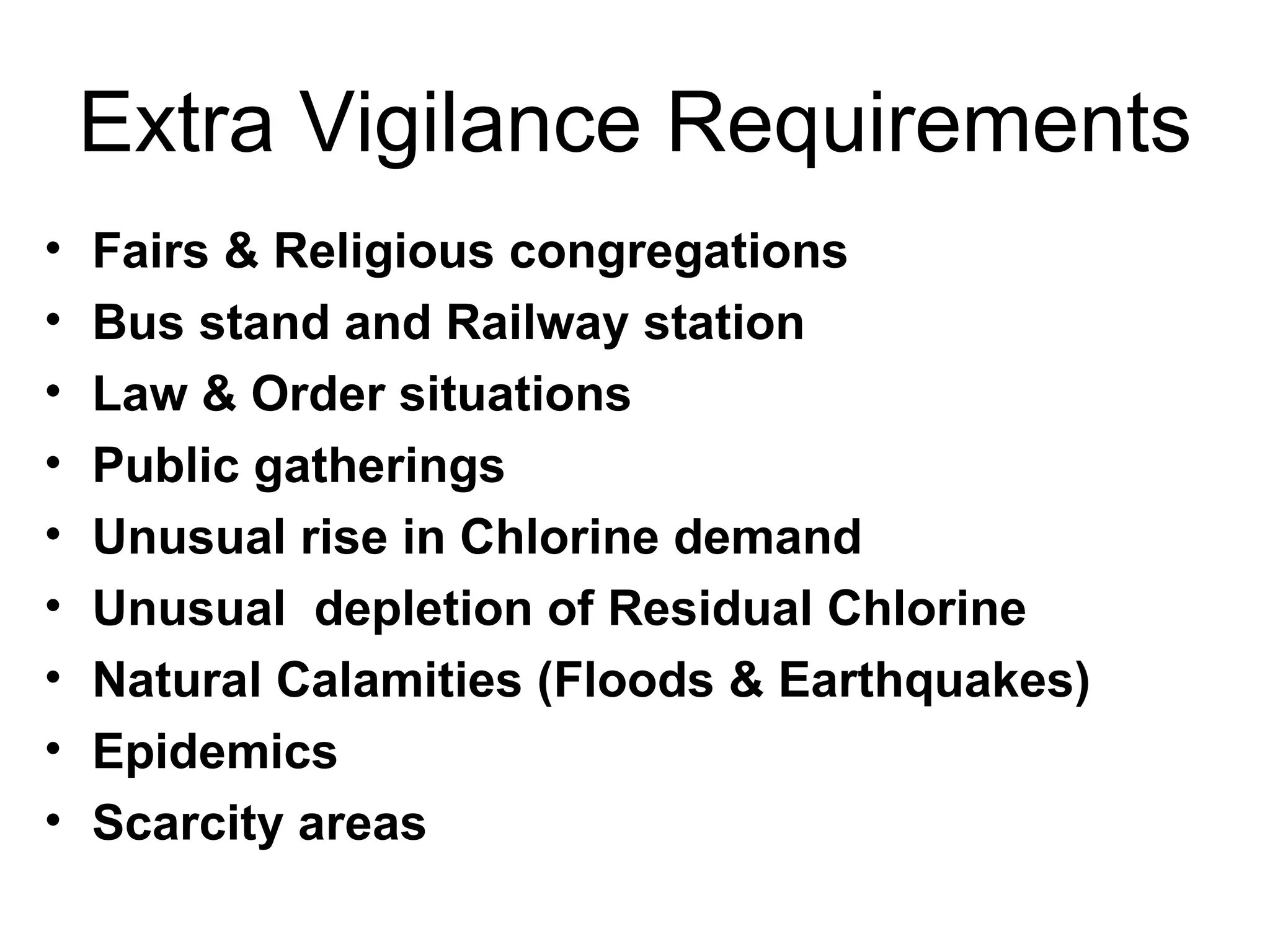 Extra Vigilance Requirements
•   Fairs & Religious congregations
•   Bus stand and Railway station
•   Law & Order situations
•   Public gatherings
•   Unusual rise in Chlorine demand
•   Unusual depletion of Residual Chlorine
•   Natural Calamities (Floods & Earthquakes)
•   Epidemics
•   Scarcity areas
 