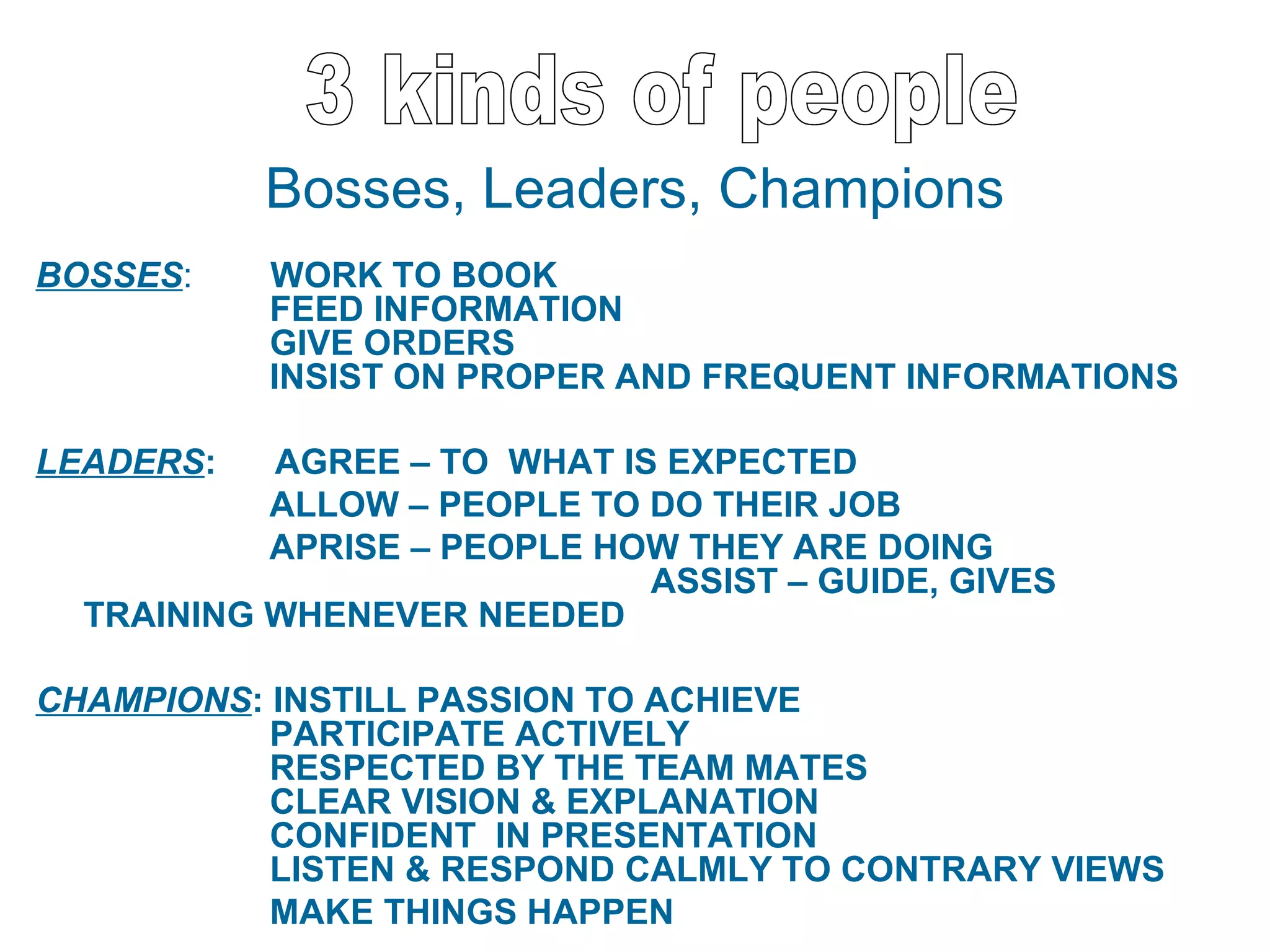 Bosses, Leaders, Champions
BOSSES:    WORK TO BOOK
           FEED INFORMATION
           GIVE ORDERS
           INSIST ON PROPER AND FREQUENT INFORMATIONS

LEADERS:   AGREE – TO WHAT IS EXPECTED
           ALLOW – PEOPLE TO DO THEIR JOB
           APRISE – PEOPLE HOW THEY ARE DOING
                             ASSIST – GUIDE, GIVES
  TRAINING WHENEVER NEEDED

CHAMPIONS: INSTILL PASSION TO ACHIEVE
           PARTICIPATE ACTIVELY
           RESPECTED BY THE TEAM MATES
           CLEAR VISION & EXPLANATION
           CONFIDENT IN PRESENTATION
           LISTEN & RESPOND CALMLY TO CONTRARY VIEWS
           MAKE THINGS HAPPEN
 