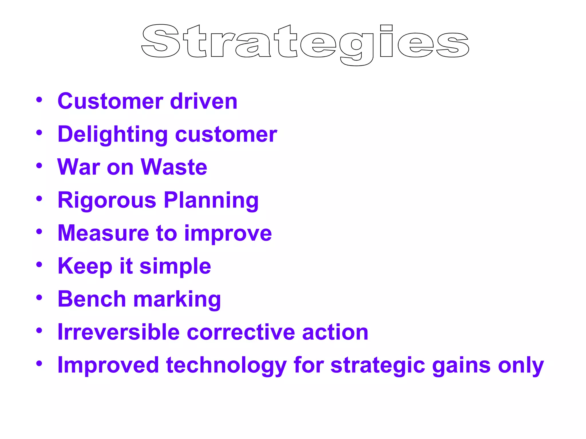 •   Customer driven
•   Delighting customer
•   War on Waste
•   Rigorous Planning
•   Measure to improve
•   Keep it simple
•   Bench marking
•   Irreversible corrective action
•   Improved technology for strategic gains only
 