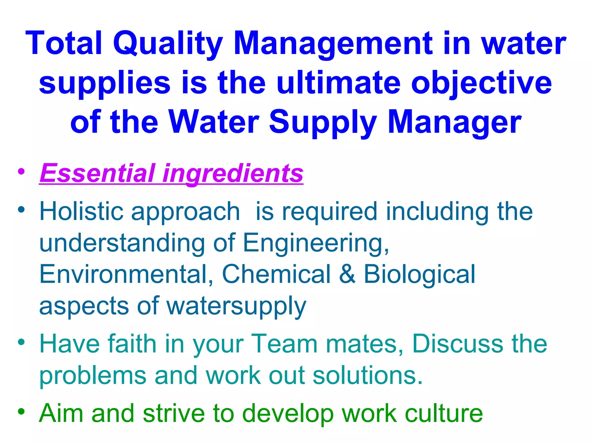 Total Quality Management in water
 supplies is the ultimate objective
   of the Water Supply Manager
• Essential ingredients
• Holistic approach is required including the
  understanding of Engineering,
  Environmental, Chemical & Biological
  aspects of watersupply
• Have faith in your Team mates, Discuss the
  problems and work out solutions.
• Aim and strive to develop work culture
 