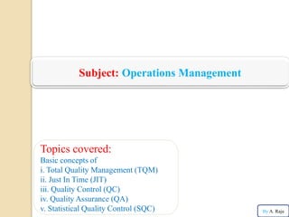 Subject: Operations Management
Topics covered:
Basic concepts of
i. Total Quality Management (TQM)
ii. Just In Time (JIT)
iii. Quality Control (QC)
iv. Quality Assurance (QA)
v. Statistical Quality Control (SQC) By A. Raja
 