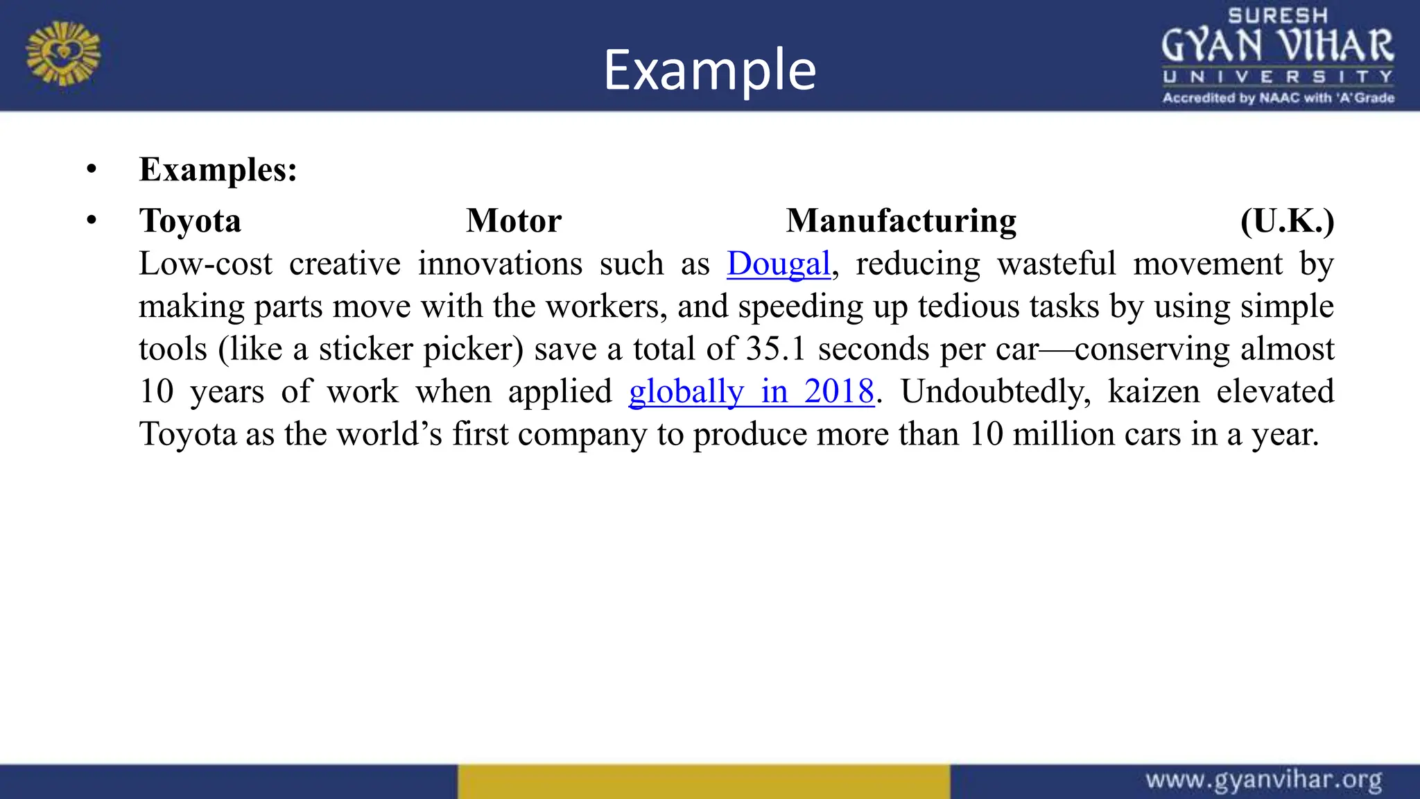 Example
• Examples:
• Toyota Motor Manufacturing (U.K.)
Low-cost creative innovations such as Dougal, reducing wasteful movement by
making parts move with the workers, and speeding up tedious tasks by using simple
tools (like a sticker picker) save a total of 35.1 seconds per car—conserving almost
10 years of work when applied globally in 2018. Undoubtedly, kaizen elevated
Toyota as the world’s first company to produce more than 10 million cars in a year.
 