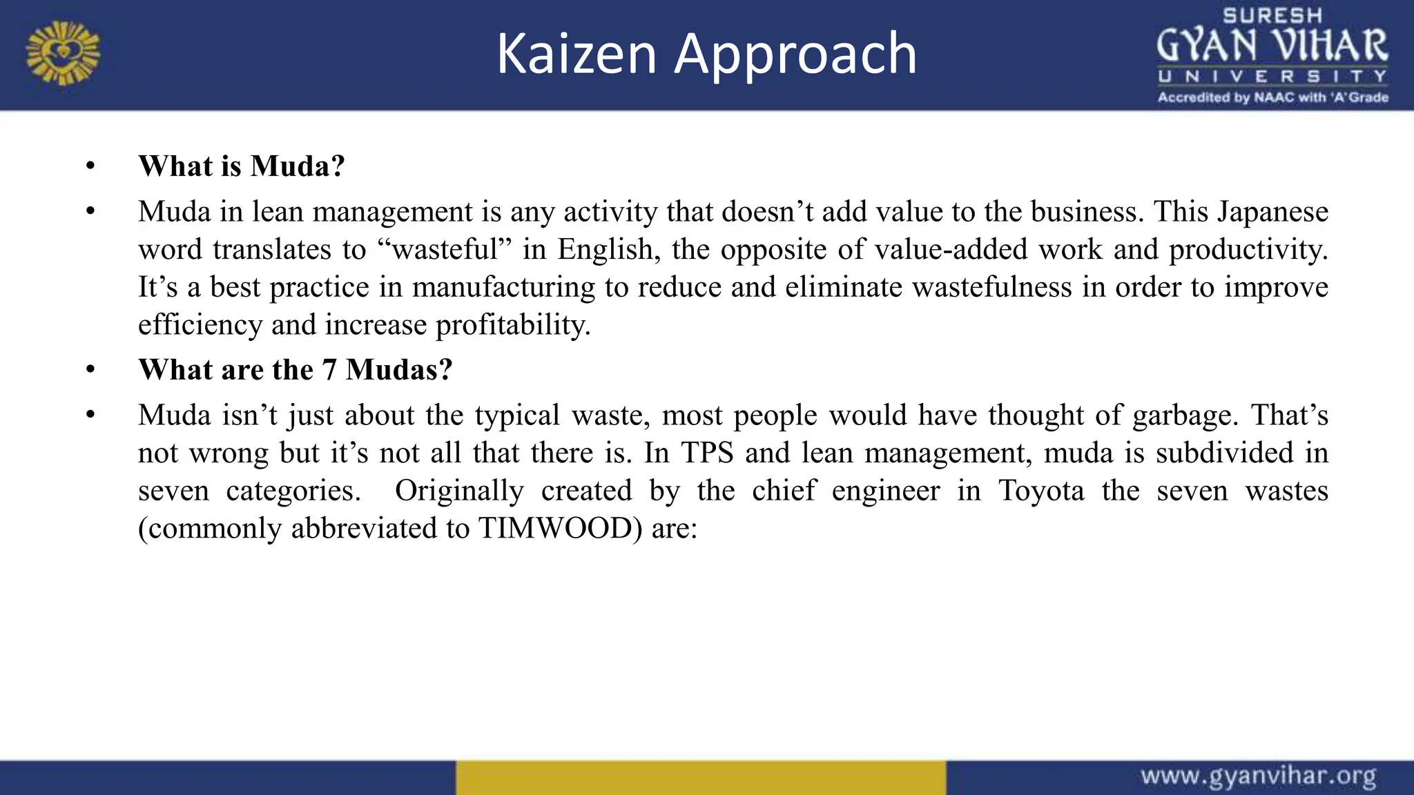 Kaizen Approach
• What is Muda?
• Muda in lean management is any activity that doesn’t add value to the business. This Japanese
word translates to “wasteful” in English, the opposite of value-added work and productivity.
It’s a best practice in manufacturing to reduce and eliminate wastefulness in order to improve
efficiency and increase profitability.
• What are the 7 Mudas?
• Muda isn’t just about the typical waste, most people would have thought of garbage. That’s
not wrong but it’s not all that there is. In TPS and lean management, muda is subdivided in
seven categories. Originally created by the chief engineer in Toyota the seven wastes
(commonly abbreviated to TIMWOOD) are:
 