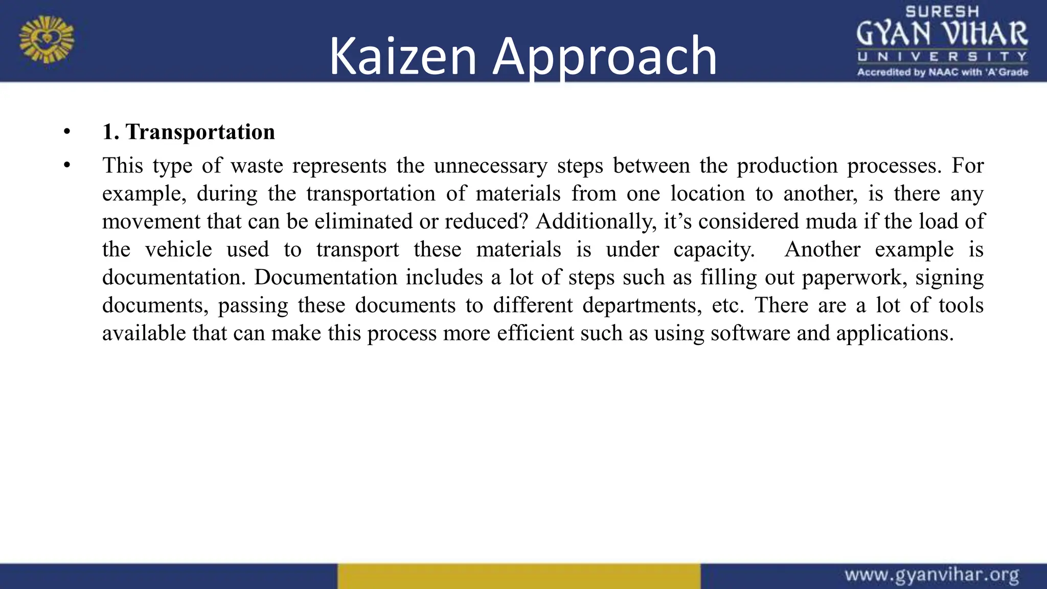 Kaizen Approach
• 1. Transportation
• This type of waste represents the unnecessary steps between the production processes. For
example, during the transportation of materials from one location to another, is there any
movement that can be eliminated or reduced? Additionally, it’s considered muda if the load of
the vehicle used to transport these materials is under capacity. Another example is
documentation. Documentation includes a lot of steps such as filling out paperwork, signing
documents, passing these documents to different departments, etc. There are a lot of tools
available that can make this process more efficient such as using software and applications.
 