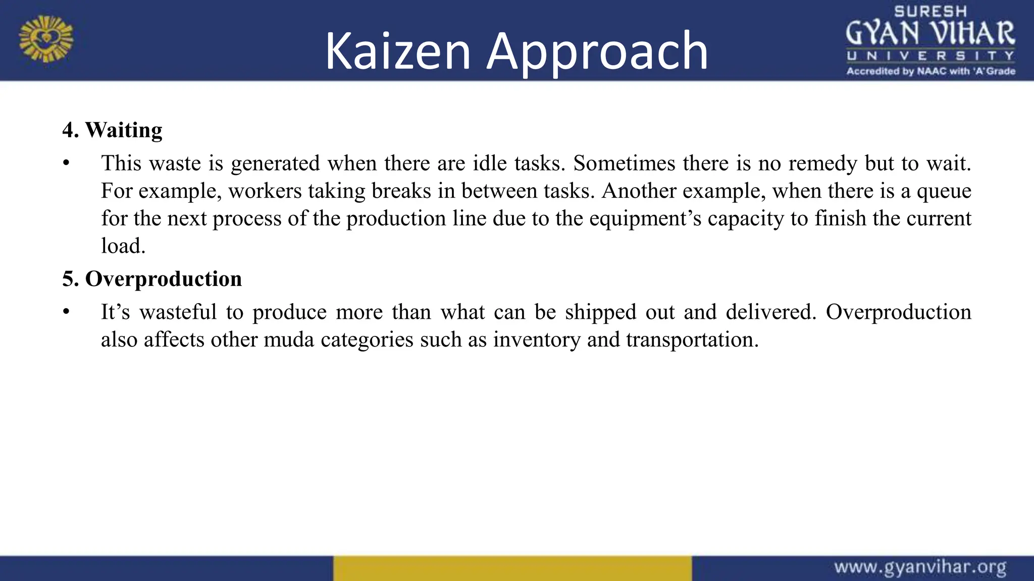 Kaizen Approach
4. Waiting
• This waste is generated when there are idle tasks. Sometimes there is no remedy but to wait.
For example, workers taking breaks in between tasks. Another example, when there is a queue
for the next process of the production line due to the equipment’s capacity to finish the current
load.
5. Overproduction
• It’s wasteful to produce more than what can be shipped out and delivered. Overproduction
also affects other muda categories such as inventory and transportation.
 