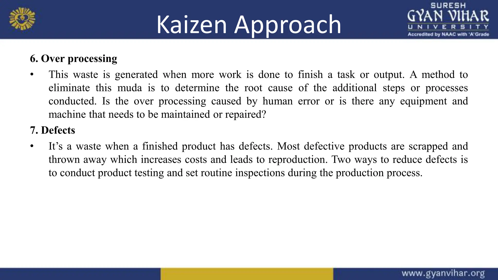 Kaizen Approach
6. Over processing
• This waste is generated when more work is done to finish a task or output. A method to
eliminate this muda is to determine the root cause of the additional steps or processes
conducted. Is the over processing caused by human error or is there any equipment and
machine that needs to be maintained or repaired?
7. Defects
• It’s a waste when a finished product has defects. Most defective products are scrapped and
thrown away which increases costs and leads to reproduction. Two ways to reduce defects is
to conduct product testing and set routine inspections during the production process.
 
