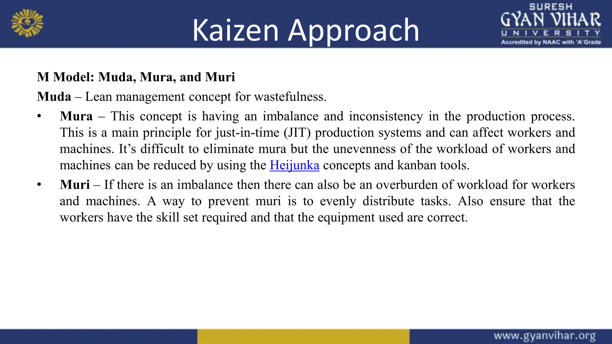 Kaizen Approach
M Model: Muda, Mura, and Muri
Muda – Lean management concept for wastefulness.
• Mura – This concept is having an imbalance and inconsistency in the production process.
This is a main principle for just-in-time (JIT) production systems and can affect workers and
machines. It’s difficult to eliminate mura but the unevenness of the workload of workers and
machines can be reduced by using the Heijunka concepts and kanban tools.
• Muri – If there is an imbalance then there can also be an overburden of workload for workers
and machines. A way to prevent muri is to evenly distribute tasks. Also ensure that the
workers have the skill set required and that the equipment used are correct.
 