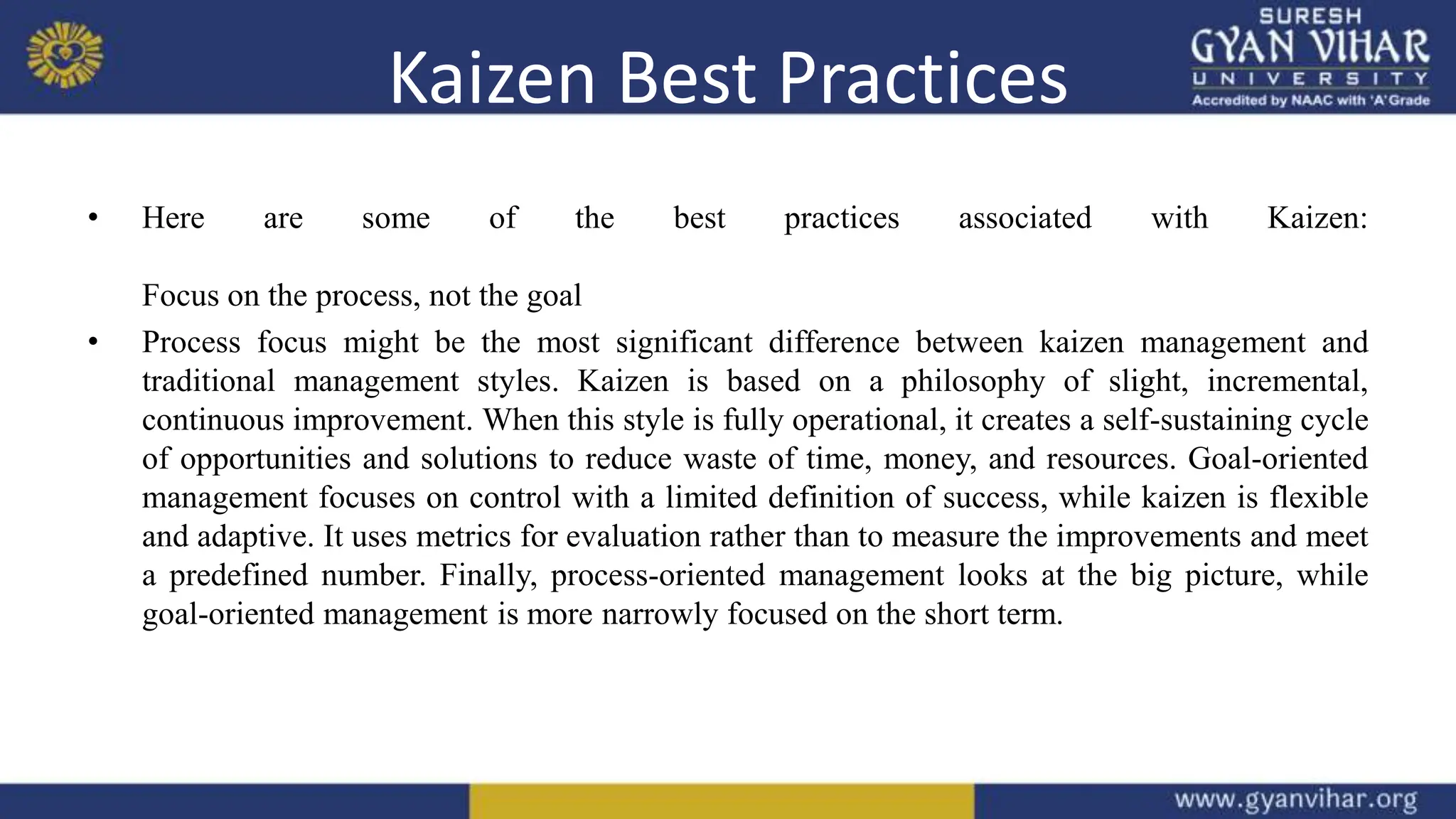 Kaizen Best Practices
• Here are some of the best practices associated with Kaizen:
Focus on the process, not the goal
• Process focus might be the most significant difference between kaizen management and
traditional management styles. Kaizen is based on a philosophy of slight, incremental,
continuous improvement. When this style is fully operational, it creates a self-sustaining cycle
of opportunities and solutions to reduce waste of time, money, and resources. Goal-oriented
management focuses on control with a limited definition of success, while kaizen is flexible
and adaptive. It uses metrics for evaluation rather than to measure the improvements and meet
a predefined number. Finally, process-oriented management looks at the big picture, while
goal-oriented management is more narrowly focused on the short term.
 