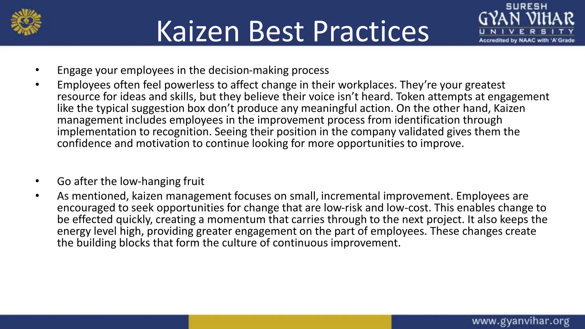 Kaizen Best Practices
• Engage your employees in the decision-making process
• Employees often feel powerless to affect change in their workplaces. They’re your greatest
resource for ideas and skills, but they believe their voice isn’t heard. Token attempts at engagement
like the typical suggestion box don’t produce any meaningful action. On the other hand, Kaizen
management includes employees in the improvement process from identification through
implementation to recognition. Seeing their position in the company validated gives them the
confidence and motivation to continue looking for more opportunities to improve.
• Go after the low-hanging fruit
• As mentioned, kaizen management focuses on small, incremental improvement. Employees are
encouraged to seek opportunities for change that are low-risk and low-cost. This enables change to
be effected quickly, creating a momentum that carries through to the next project. It also keeps the
energy level high, providing greater engagement on the part of employees. These changes create
the building blocks that form the culture of continuous improvement.
 