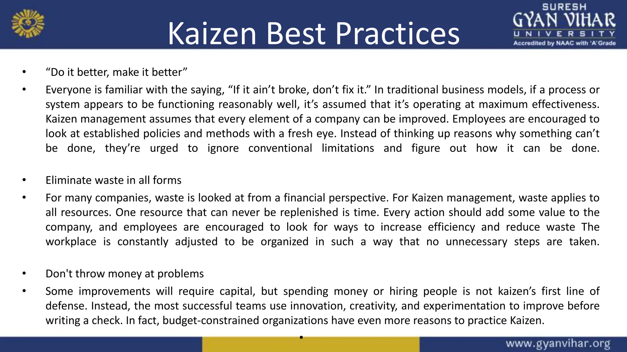 Kaizen Best Practices
• “Do it better, make it better”
• Everyone is familiar with the saying, “If it ain’t broke, don’t fix it.” In traditional business models, if a process or
system appears to be functioning reasonably well, it’s assumed that it’s operating at maximum effectiveness.
Kaizen management assumes that every element of a company can be improved. Employees are encouraged to
look at established policies and methods with a fresh eye. Instead of thinking up reasons why something can’t
be done, they’re urged to ignore conventional limitations and figure out how it can be done.
• Eliminate waste in all forms
• For many companies, waste is looked at from a financial perspective. For Kaizen management, waste applies to
all resources. One resource that can never be replenished is time. Every action should add some value to the
company, and employees are encouraged to look for ways to increase efficiency and reduce waste The
workplace is constantly adjusted to be organized in such a way that no unnecessary steps are taken.
• Don't throw money at problems
• Some improvements will require capital, but spending money or hiring people is not kaizen’s first line of
defense. Instead, the most successful teams use innovation, creativity, and experimentation to improve before
writing a check. In fact, budget-constrained organizations have even more reasons to practice Kaizen.
•
 