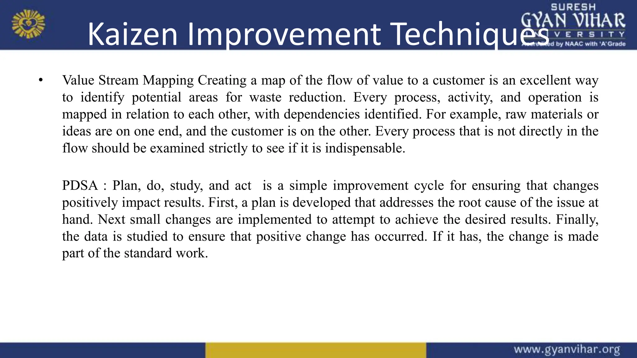Kaizen Improvement Techniques
• Value Stream Mapping Creating a map of the flow of value to a customer is an excellent way
to identify potential areas for waste reduction. Every process, activity, and operation is
mapped in relation to each other, with dependencies identified. For example, raw materials or
ideas are on one end, and the customer is on the other. Every process that is not directly in the
flow should be examined strictly to see if it is indispensable.
PDSA : Plan, do, study, and act is a simple improvement cycle for ensuring that changes
positively impact results. First, a plan is developed that addresses the root cause of the issue at
hand. Next small changes are implemented to attempt to achieve the desired results. Finally,
the data is studied to ensure that positive change has occurred. If it has, the change is made
part of the standard work.
 