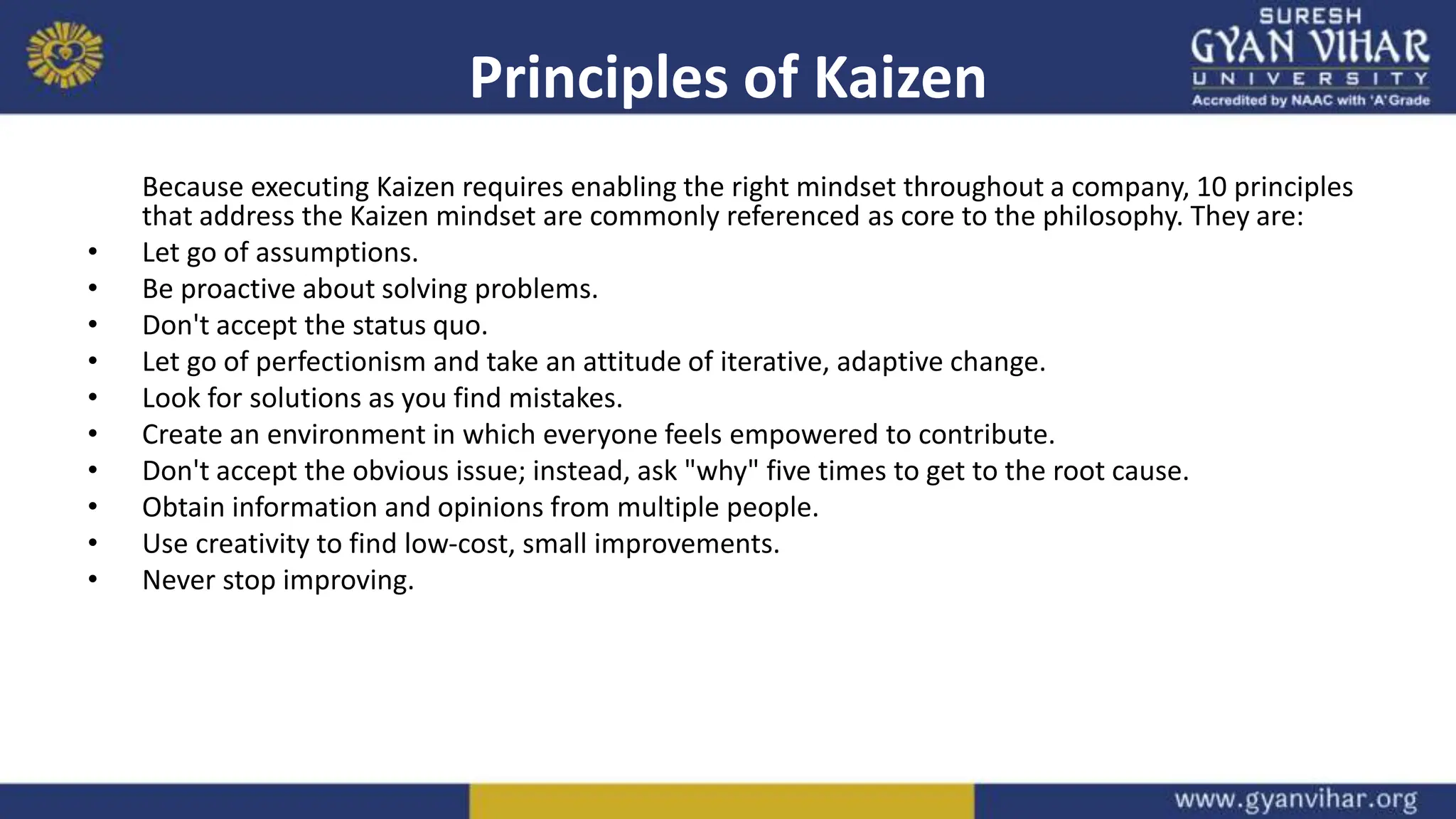 Principles of Kaizen
Because executing Kaizen requires enabling the right mindset throughout a company, 10 principles
that address the Kaizen mindset are commonly referenced as core to the philosophy. They are:
• Let go of assumptions.
• Be proactive about solving problems.
• Don't accept the status quo.
• Let go of perfectionism and take an attitude of iterative, adaptive change.
• Look for solutions as you find mistakes.
• Create an environment in which everyone feels empowered to contribute.
• Don't accept the obvious issue; instead, ask "why" five times to get to the root cause.
• Obtain information and opinions from multiple people.
• Use creativity to find low-cost, small improvements.
• Never stop improving.
 